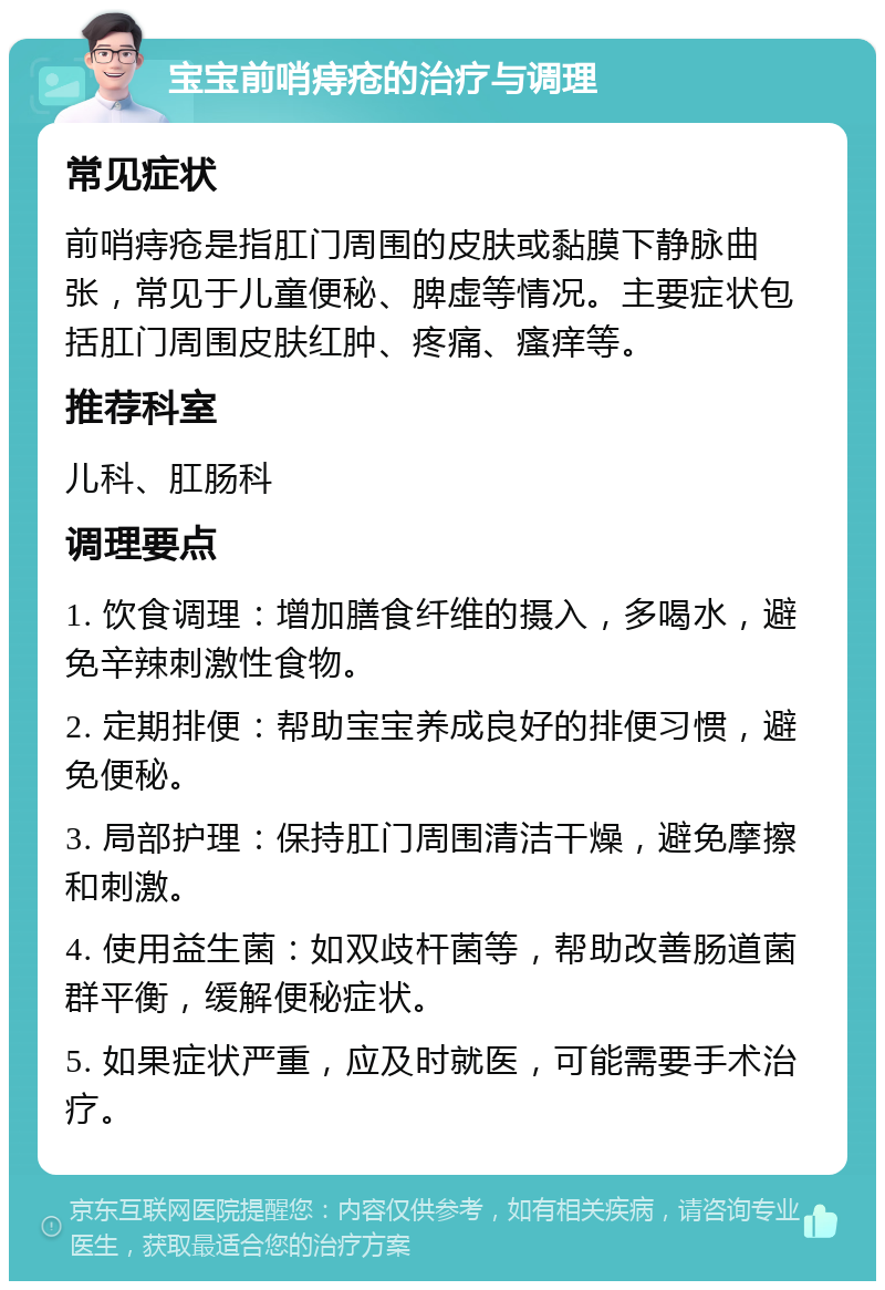 宝宝前哨痔疮的治疗与调理 常见症状 前哨痔疮是指肛门周围的皮肤或黏膜下静脉曲张，常见于儿童便秘、脾虚等情况。主要症状包括肛门周围皮肤红肿、疼痛、瘙痒等。 推荐科室 儿科、肛肠科 调理要点 1. 饮食调理：增加膳食纤维的摄入，多喝水，避免辛辣刺激性食物。 2. 定期排便：帮助宝宝养成良好的排便习惯，避免便秘。 3. 局部护理：保持肛门周围清洁干燥，避免摩擦和刺激。 4. 使用益生菌：如双歧杆菌等，帮助改善肠道菌群平衡，缓解便秘症状。 5. 如果症状严重，应及时就医，可能需要手术治疗。