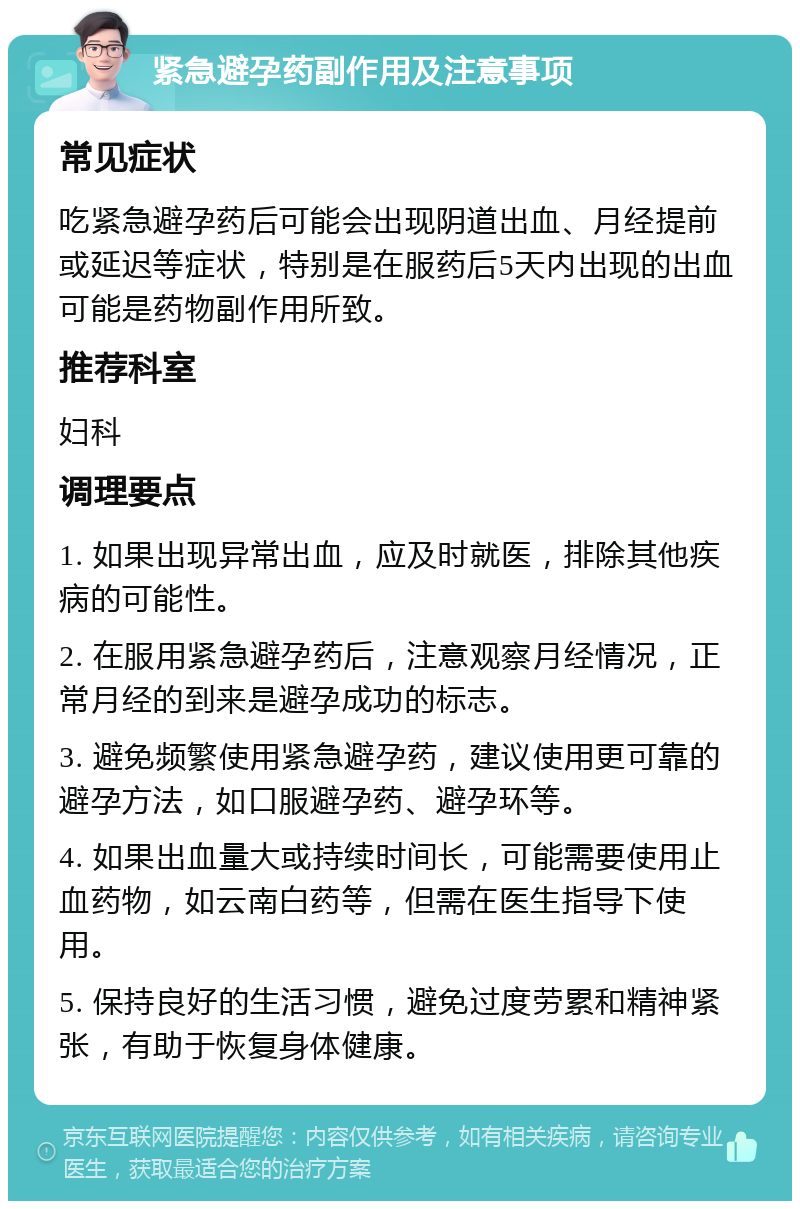 紧急避孕药副作用及注意事项 常见症状 吃紧急避孕药后可能会出现阴道出血、月经提前或延迟等症状，特别是在服药后5天内出现的出血可能是药物副作用所致。 推荐科室 妇科 调理要点 1. 如果出现异常出血，应及时就医，排除其他疾病的可能性。 2. 在服用紧急避孕药后，注意观察月经情况，正常月经的到来是避孕成功的标志。 3. 避免频繁使用紧急避孕药，建议使用更可靠的避孕方法，如口服避孕药、避孕环等。 4. 如果出血量大或持续时间长，可能需要使用止血药物，如云南白药等，但需在医生指导下使用。 5. 保持良好的生活习惯，避免过度劳累和精神紧张，有助于恢复身体健康。