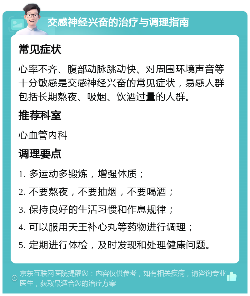 交感神经兴奋的治疗与调理指南 常见症状 心率不齐、腹部动脉跳动快、对周围环境声音等十分敏感是交感神经兴奋的常见症状，易感人群包括长期熬夜、吸烟、饮酒过量的人群。 推荐科室 心血管内科 调理要点 1. 多运动多锻炼，增强体质； 2. 不要熬夜，不要抽烟，不要喝酒； 3. 保持良好的生活习惯和作息规律； 4. 可以服用天王补心丸等药物进行调理； 5. 定期进行体检，及时发现和处理健康问题。