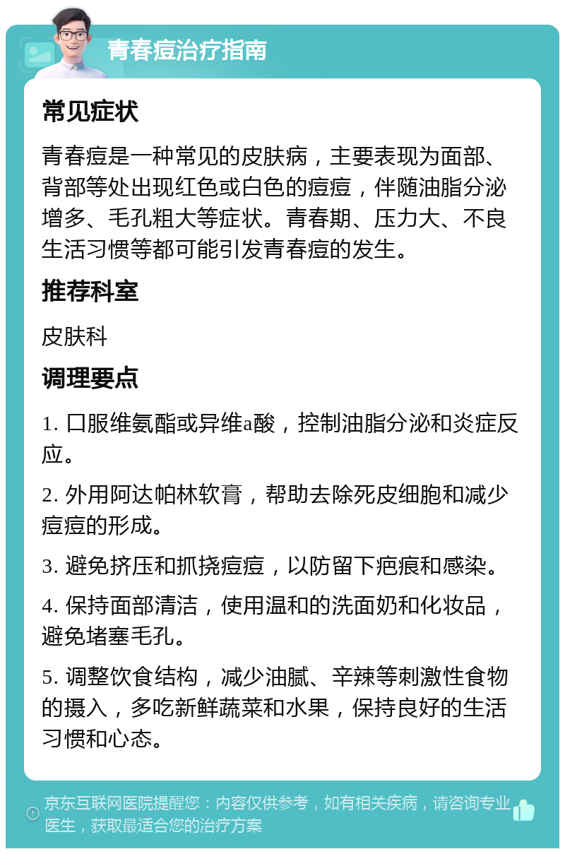 青春痘治疗指南 常见症状 青春痘是一种常见的皮肤病，主要表现为面部、背部等处出现红色或白色的痘痘，伴随油脂分泌增多、毛孔粗大等症状。青春期、压力大、不良生活习惯等都可能引发青春痘的发生。 推荐科室 皮肤科 调理要点 1. 口服维氨酯或异维a酸，控制油脂分泌和炎症反应。 2. 外用阿达帕林软膏，帮助去除死皮细胞和减少痘痘的形成。 3. 避免挤压和抓挠痘痘，以防留下疤痕和感染。 4. 保持面部清洁，使用温和的洗面奶和化妆品，避免堵塞毛孔。 5. 调整饮食结构，减少油腻、辛辣等刺激性食物的摄入，多吃新鲜蔬菜和水果，保持良好的生活习惯和心态。