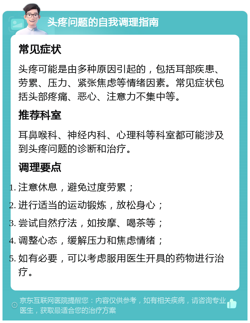 头疼问题的自我调理指南 常见症状 头疼可能是由多种原因引起的，包括耳部疾患、劳累、压力、紧张焦虑等情绪因素。常见症状包括头部疼痛、恶心、注意力不集中等。 推荐科室 耳鼻喉科、神经内科、心理科等科室都可能涉及到头疼问题的诊断和治疗。 调理要点 注意休息，避免过度劳累； 进行适当的运动锻炼，放松身心； 尝试自然疗法，如按摩、喝茶等； 调整心态，缓解压力和焦虑情绪； 如有必要，可以考虑服用医生开具的药物进行治疗。