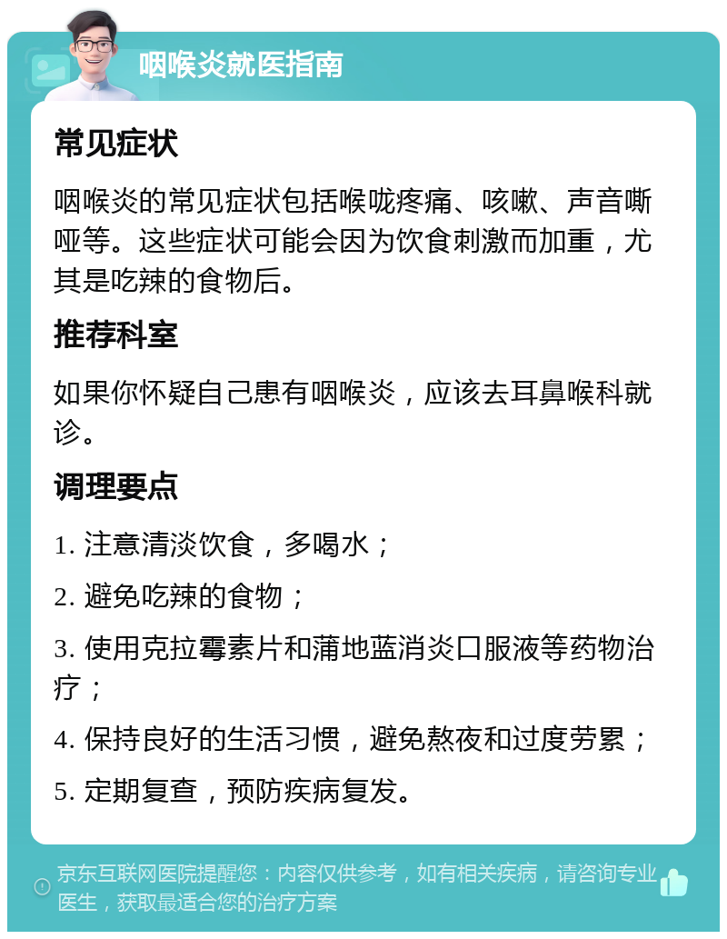 咽喉炎就医指南 常见症状 咽喉炎的常见症状包括喉咙疼痛、咳嗽、声音嘶哑等。这些症状可能会因为饮食刺激而加重，尤其是吃辣的食物后。 推荐科室 如果你怀疑自己患有咽喉炎，应该去耳鼻喉科就诊。 调理要点 1. 注意清淡饮食，多喝水； 2. 避免吃辣的食物； 3. 使用克拉霉素片和蒲地蓝消炎口服液等药物治疗； 4. 保持良好的生活习惯，避免熬夜和过度劳累； 5. 定期复查，预防疾病复发。