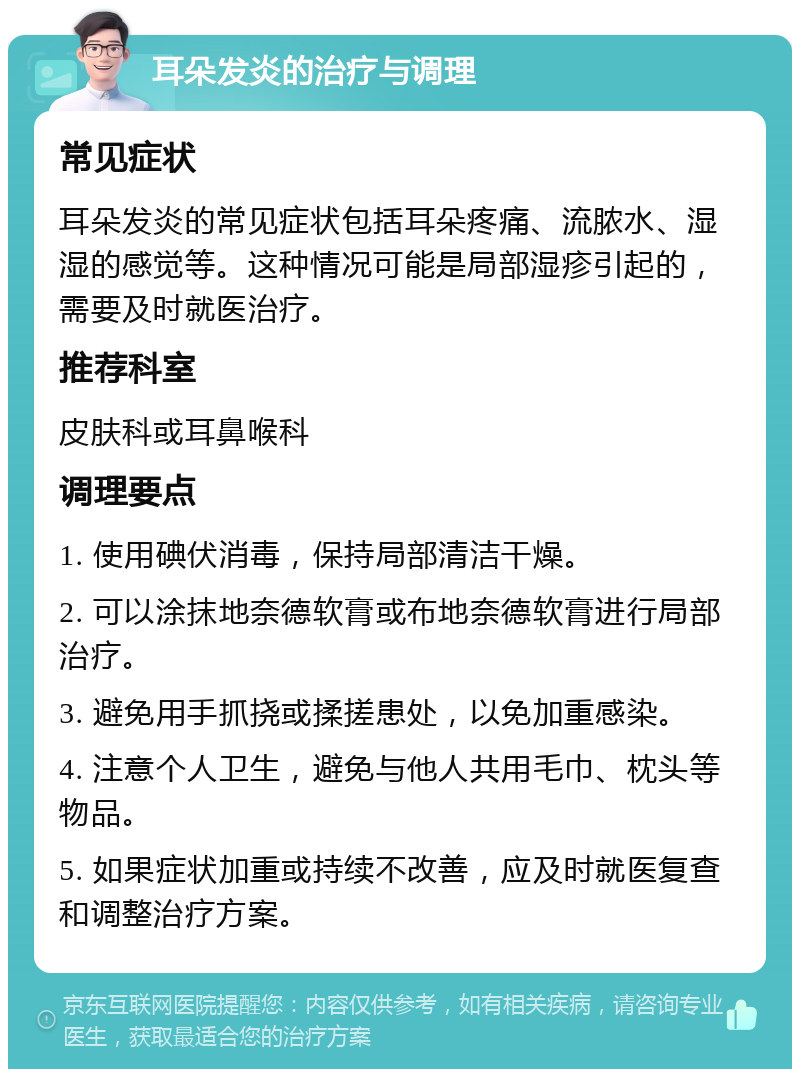 耳朵发炎的治疗与调理 常见症状 耳朵发炎的常见症状包括耳朵疼痛、流脓水、湿湿的感觉等。这种情况可能是局部湿疹引起的，需要及时就医治疗。 推荐科室 皮肤科或耳鼻喉科 调理要点 1. 使用碘伏消毒，保持局部清洁干燥。 2. 可以涂抹地奈德软膏或布地奈德软膏进行局部治疗。 3. 避免用手抓挠或揉搓患处，以免加重感染。 4. 注意个人卫生，避免与他人共用毛巾、枕头等物品。 5. 如果症状加重或持续不改善，应及时就医复查和调整治疗方案。