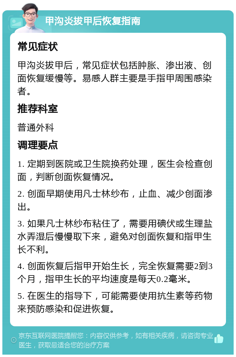 甲沟炎拔甲后恢复指南 常见症状 甲沟炎拔甲后，常见症状包括肿胀、渗出液、创面恢复缓慢等。易感人群主要是手指甲周围感染者。 推荐科室 普通外科 调理要点 1. 定期到医院或卫生院换药处理，医生会检查创面，判断创面恢复情况。 2. 创面早期使用凡士林纱布，止血、减少创面渗出。 3. 如果凡士林纱布粘住了，需要用碘伏或生理盐水弄湿后慢慢取下来，避免对创面恢复和指甲生长不利。 4. 创面恢复后指甲开始生长，完全恢复需要2到3个月，指甲生长的平均速度是每天0.2毫米。 5. 在医生的指导下，可能需要使用抗生素等药物来预防感染和促进恢复。