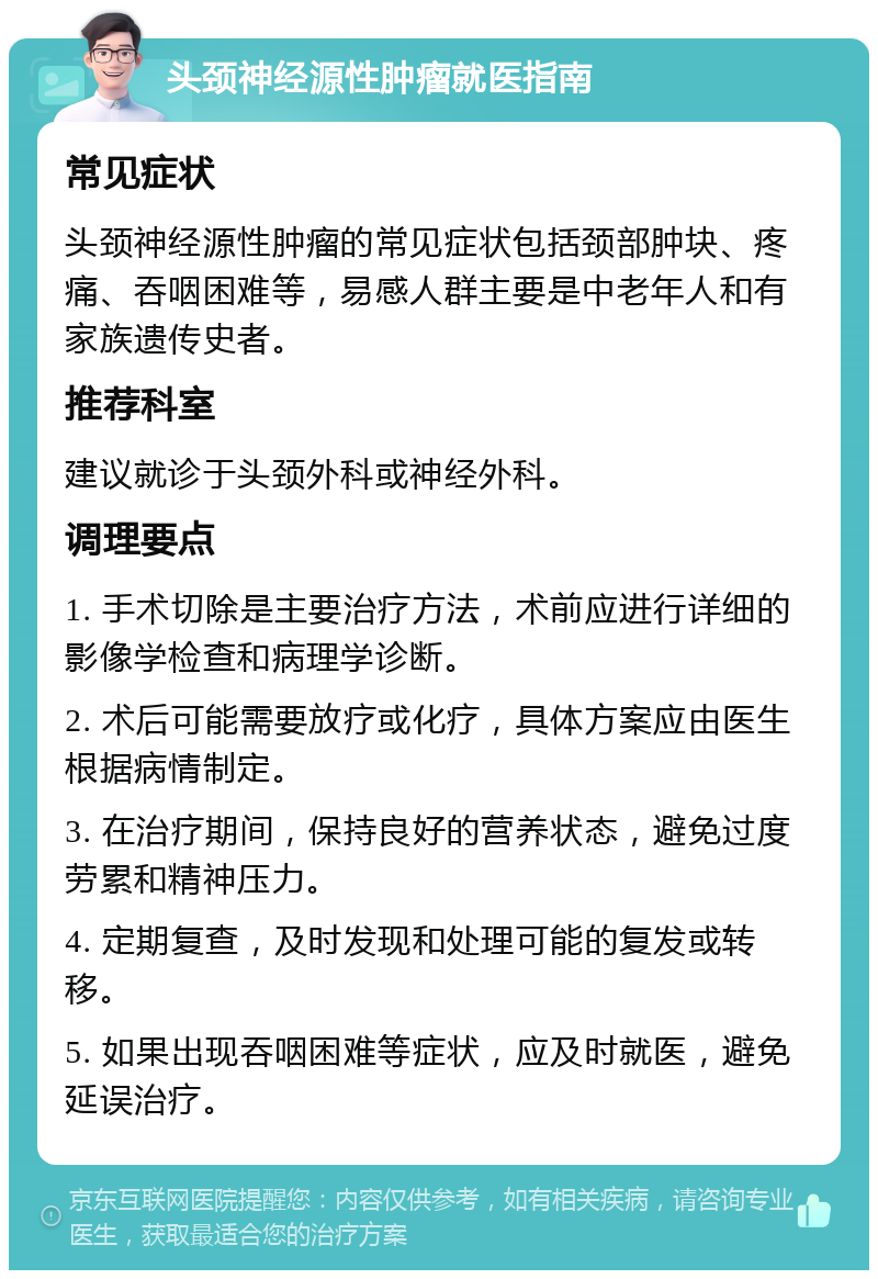 头颈神经源性肿瘤就医指南 常见症状 头颈神经源性肿瘤的常见症状包括颈部肿块、疼痛、吞咽困难等，易感人群主要是中老年人和有家族遗传史者。 推荐科室 建议就诊于头颈外科或神经外科。 调理要点 1. 手术切除是主要治疗方法，术前应进行详细的影像学检查和病理学诊断。 2. 术后可能需要放疗或化疗，具体方案应由医生根据病情制定。 3. 在治疗期间，保持良好的营养状态，避免过度劳累和精神压力。 4. 定期复查，及时发现和处理可能的复发或转移。 5. 如果出现吞咽困难等症状，应及时就医，避免延误治疗。