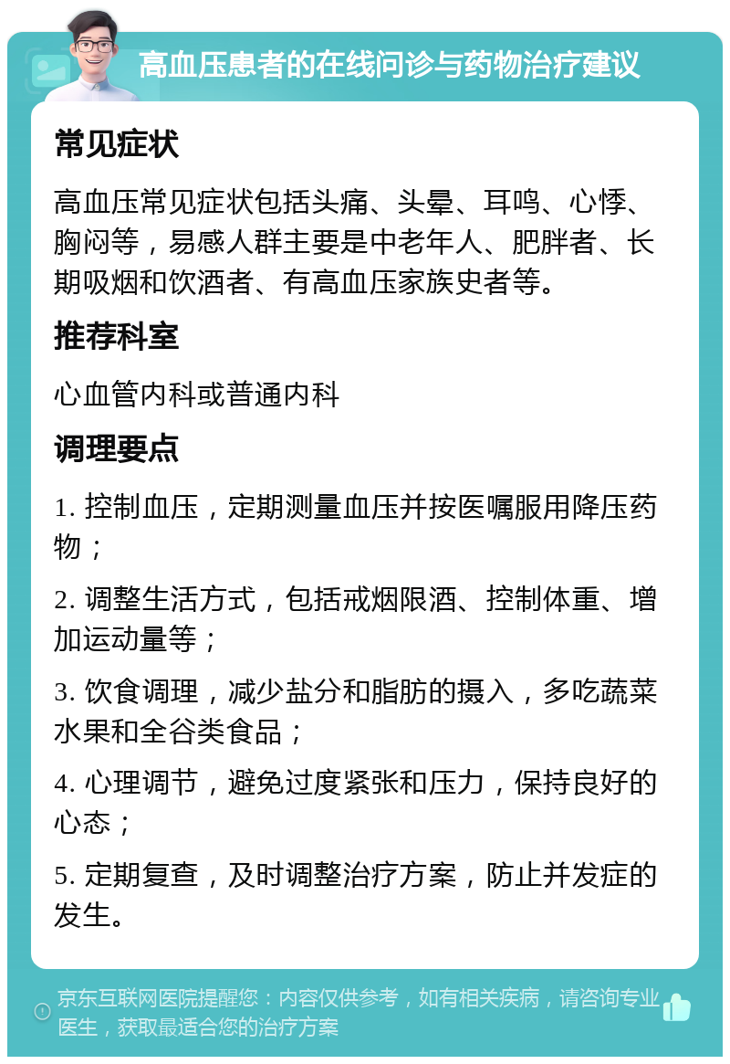 高血压患者的在线问诊与药物治疗建议 常见症状 高血压常见症状包括头痛、头晕、耳鸣、心悸、胸闷等，易感人群主要是中老年人、肥胖者、长期吸烟和饮酒者、有高血压家族史者等。 推荐科室 心血管内科或普通内科 调理要点 1. 控制血压，定期测量血压并按医嘱服用降压药物； 2. 调整生活方式，包括戒烟限酒、控制体重、增加运动量等； 3. 饮食调理，减少盐分和脂肪的摄入，多吃蔬菜水果和全谷类食品； 4. 心理调节，避免过度紧张和压力，保持良好的心态； 5. 定期复查，及时调整治疗方案，防止并发症的发生。