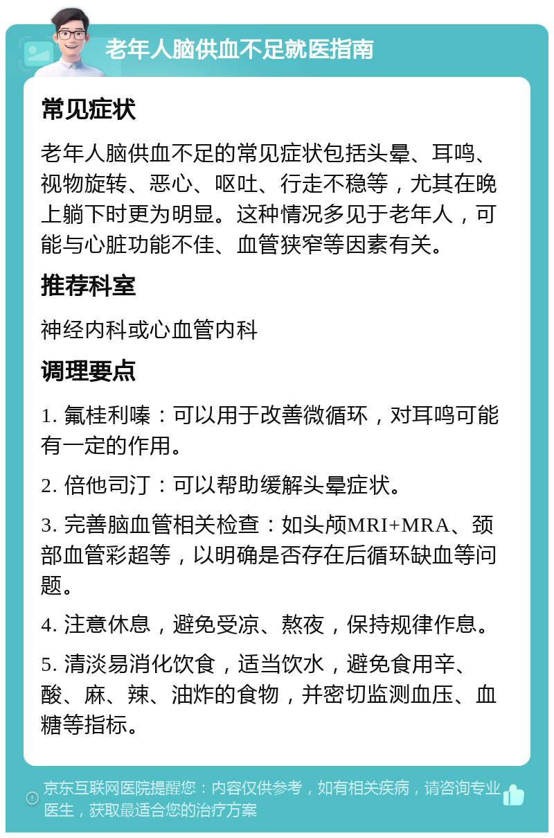 老年人脑供血不足就医指南 常见症状 老年人脑供血不足的常见症状包括头晕、耳鸣、视物旋转、恶心、呕吐、行走不稳等，尤其在晚上躺下时更为明显。这种情况多见于老年人，可能与心脏功能不佳、血管狭窄等因素有关。 推荐科室 神经内科或心血管内科 调理要点 1. 氟桂利嗪：可以用于改善微循环，对耳鸣可能有一定的作用。 2. 倍他司汀：可以帮助缓解头晕症状。 3. 完善脑血管相关检查：如头颅MRI+MRA、颈部血管彩超等，以明确是否存在后循环缺血等问题。 4. 注意休息，避免受凉、熬夜，保持规律作息。 5. 清淡易消化饮食，适当饮水，避免食用辛、酸、麻、辣、油炸的食物，并密切监测血压、血糖等指标。