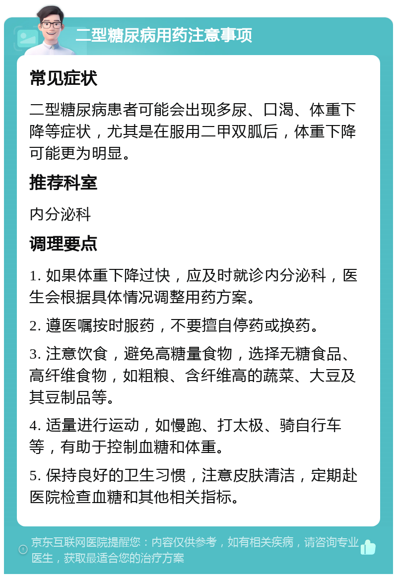 二型糖尿病用药注意事项 常见症状 二型糖尿病患者可能会出现多尿、口渴、体重下降等症状，尤其是在服用二甲双胍后，体重下降可能更为明显。 推荐科室 内分泌科 调理要点 1. 如果体重下降过快，应及时就诊内分泌科，医生会根据具体情况调整用药方案。 2. 遵医嘱按时服药，不要擅自停药或换药。 3. 注意饮食，避免高糖量食物，选择无糖食品、高纤维食物，如粗粮、含纤维高的蔬菜、大豆及其豆制品等。 4. 适量进行运动，如慢跑、打太极、骑自行车等，有助于控制血糖和体重。 5. 保持良好的卫生习惯，注意皮肤清洁，定期赴医院检查血糖和其他相关指标。