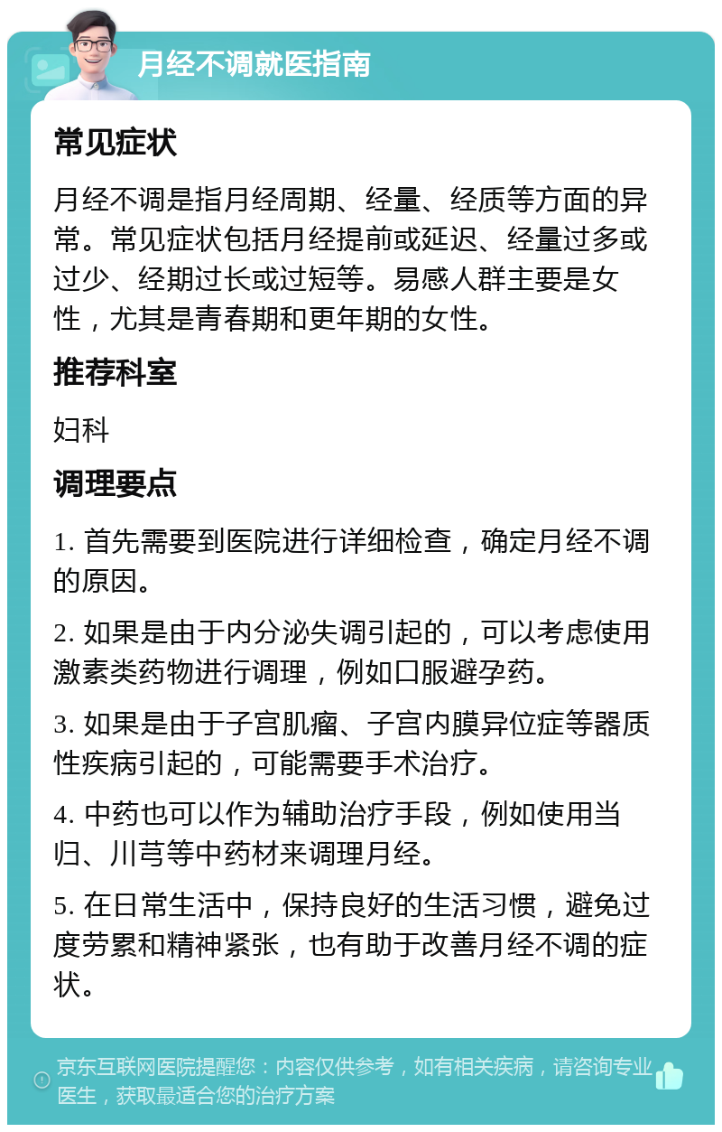 月经不调就医指南 常见症状 月经不调是指月经周期、经量、经质等方面的异常。常见症状包括月经提前或延迟、经量过多或过少、经期过长或过短等。易感人群主要是女性，尤其是青春期和更年期的女性。 推荐科室 妇科 调理要点 1. 首先需要到医院进行详细检查，确定月经不调的原因。 2. 如果是由于内分泌失调引起的，可以考虑使用激素类药物进行调理，例如口服避孕药。 3. 如果是由于子宫肌瘤、子宫内膜异位症等器质性疾病引起的，可能需要手术治疗。 4. 中药也可以作为辅助治疗手段，例如使用当归、川芎等中药材来调理月经。 5. 在日常生活中，保持良好的生活习惯，避免过度劳累和精神紧张，也有助于改善月经不调的症状。