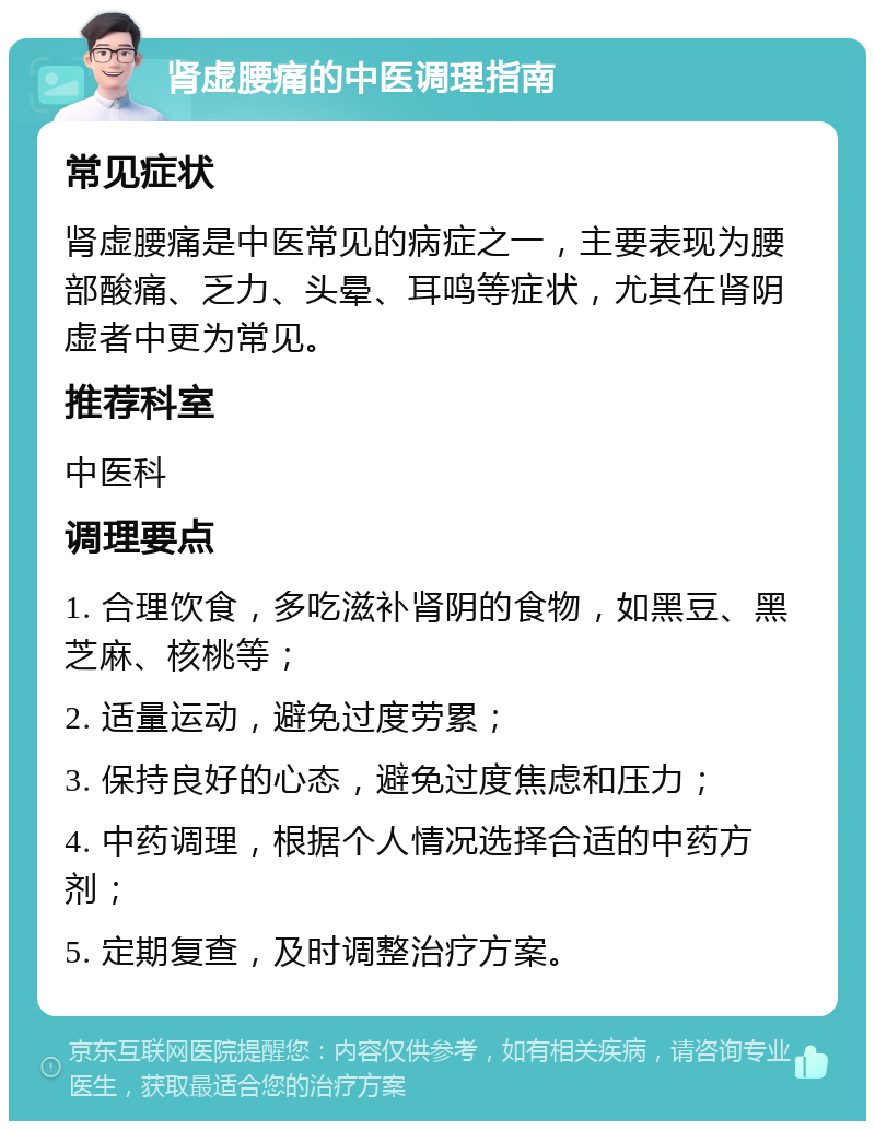 肾虚腰痛的中医调理指南 常见症状 肾虚腰痛是中医常见的病症之一，主要表现为腰部酸痛、乏力、头晕、耳鸣等症状，尤其在肾阴虚者中更为常见。 推荐科室 中医科 调理要点 1. 合理饮食，多吃滋补肾阴的食物，如黑豆、黑芝麻、核桃等； 2. 适量运动，避免过度劳累； 3. 保持良好的心态，避免过度焦虑和压力； 4. 中药调理，根据个人情况选择合适的中药方剂； 5. 定期复查，及时调整治疗方案。