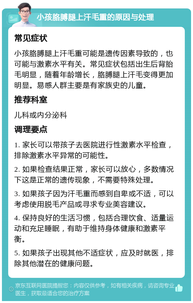 小孩胳膊腿上汗毛重的原因与处理 常见症状 小孩胳膊腿上汗毛重可能是遗传因素导致的，也可能与激素水平有关。常见症状包括出生后背胎毛明显，随着年龄增长，胳膊腿上汗毛变得更加明显。易感人群主要是有家族史的儿童。 推荐科室 儿科或内分泌科 调理要点 1. 家长可以带孩子去医院进行性激素水平检查，排除激素水平异常的可能性。 2. 如果检查结果正常，家长可以放心，多数情况下这是正常的遗传现象，不需要特殊处理。 3. 如果孩子因为汗毛重而感到自卑或不适，可以考虑使用脱毛产品或寻求专业美容建议。 4. 保持良好的生活习惯，包括合理饮食、适量运动和充足睡眠，有助于维持身体健康和激素平衡。 5. 如果孩子出现其他不适症状，应及时就医，排除其他潜在的健康问题。