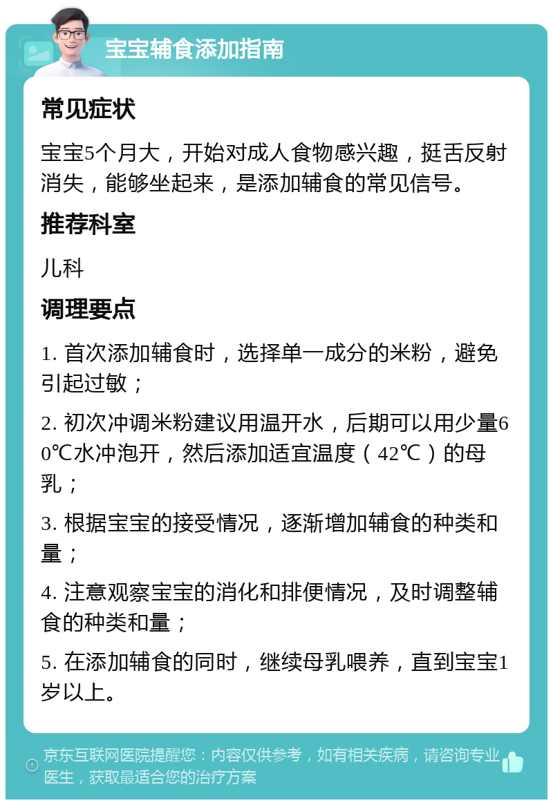 宝宝辅食添加指南 常见症状 宝宝5个月大，开始对成人食物感兴趣，挺舌反射消失，能够坐起来，是添加辅食的常见信号。 推荐科室 儿科 调理要点 1. 首次添加辅食时，选择单一成分的米粉，避免引起过敏； 2. 初次冲调米粉建议用温开水，后期可以用少量60℃水冲泡开，然后添加适宜温度（42℃）的母乳； 3. 根据宝宝的接受情况，逐渐增加辅食的种类和量； 4. 注意观察宝宝的消化和排便情况，及时调整辅食的种类和量； 5. 在添加辅食的同时，继续母乳喂养，直到宝宝1岁以上。