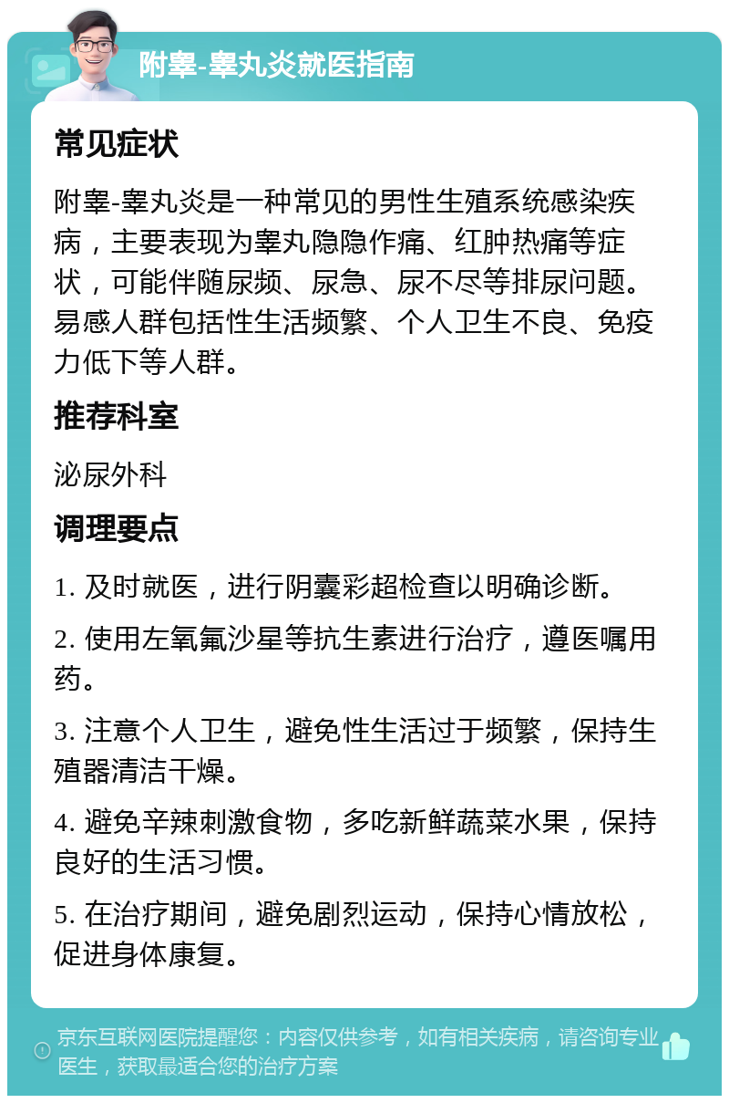 附睾-睾丸炎就医指南 常见症状 附睾-睾丸炎是一种常见的男性生殖系统感染疾病，主要表现为睾丸隐隐作痛、红肿热痛等症状，可能伴随尿频、尿急、尿不尽等排尿问题。易感人群包括性生活频繁、个人卫生不良、免疫力低下等人群。 推荐科室 泌尿外科 调理要点 1. 及时就医，进行阴囊彩超检查以明确诊断。 2. 使用左氧氟沙星等抗生素进行治疗，遵医嘱用药。 3. 注意个人卫生，避免性生活过于频繁，保持生殖器清洁干燥。 4. 避免辛辣刺激食物，多吃新鲜蔬菜水果，保持良好的生活习惯。 5. 在治疗期间，避免剧烈运动，保持心情放松，促进身体康复。