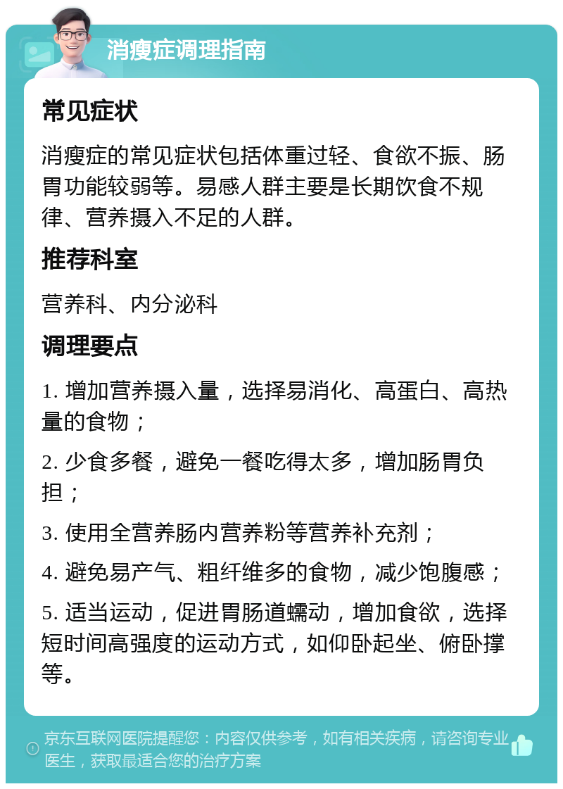 消瘦症调理指南 常见症状 消瘦症的常见症状包括体重过轻、食欲不振、肠胃功能较弱等。易感人群主要是长期饮食不规律、营养摄入不足的人群。 推荐科室 营养科、内分泌科 调理要点 1. 增加营养摄入量，选择易消化、高蛋白、高热量的食物； 2. 少食多餐，避免一餐吃得太多，增加肠胃负担； 3. 使用全营养肠内营养粉等营养补充剂； 4. 避免易产气、粗纤维多的食物，减少饱腹感； 5. 适当运动，促进胃肠道蠕动，增加食欲，选择短时间高强度的运动方式，如仰卧起坐、俯卧撑等。