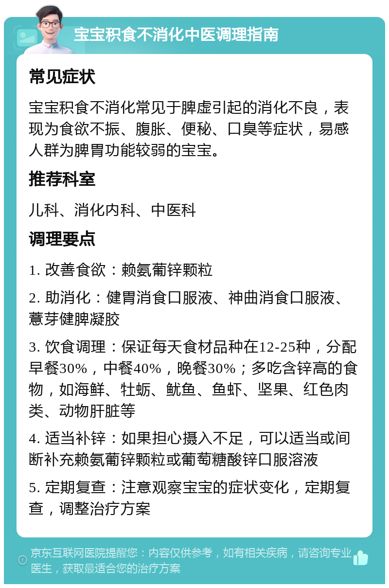 宝宝积食不消化中医调理指南 常见症状 宝宝积食不消化常见于脾虚引起的消化不良，表现为食欲不振、腹胀、便秘、口臭等症状，易感人群为脾胃功能较弱的宝宝。 推荐科室 儿科、消化内科、中医科 调理要点 1. 改善食欲：赖氨葡锌颗粒 2. 助消化：健胃消食口服液、神曲消食口服液、薏芽健脾凝胶 3. 饮食调理：保证每天食材品种在12-25种，分配早餐30%，中餐40%，晚餐30%；多吃含锌高的食物，如海鲜、牡蛎、鱿鱼、鱼虾、坚果、红色肉类、动物肝脏等 4. 适当补锌：如果担心摄入不足，可以适当或间断补充赖氨葡锌颗粒或葡萄糖酸锌口服溶液 5. 定期复查：注意观察宝宝的症状变化，定期复查，调整治疗方案