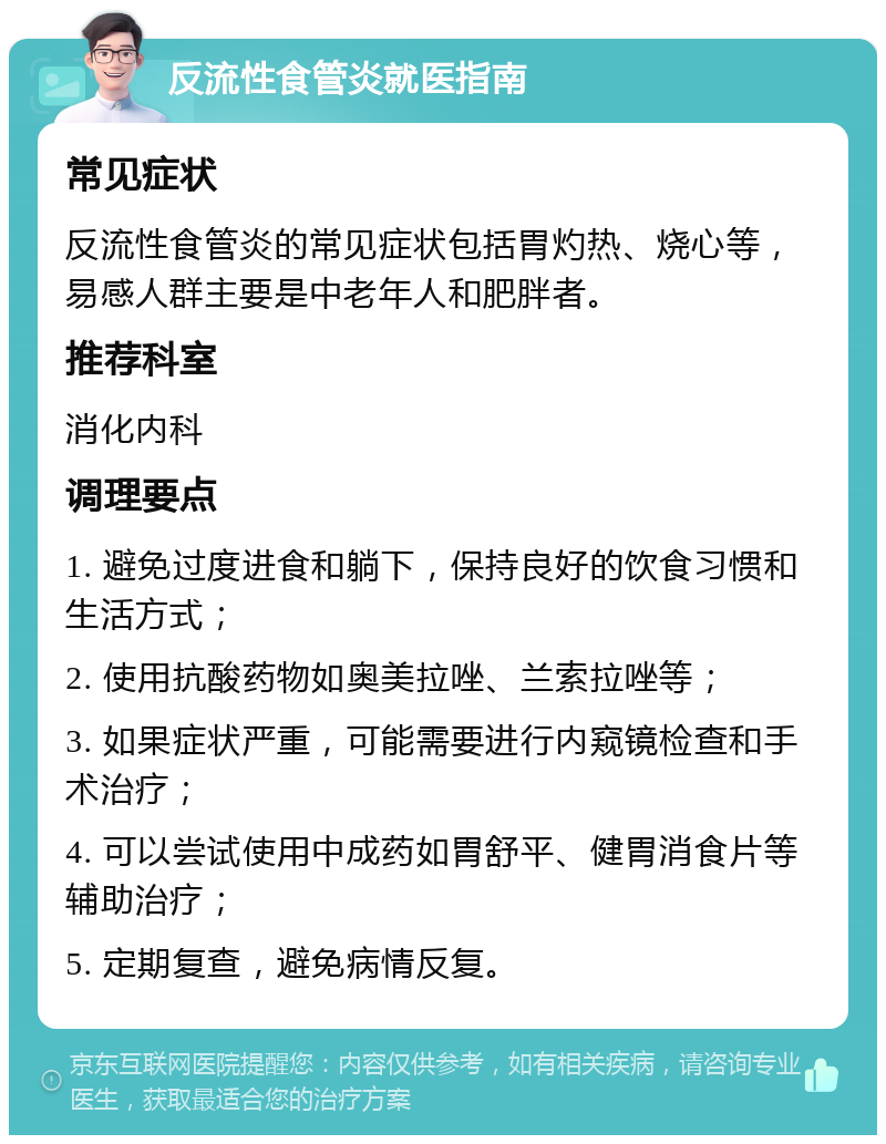 反流性食管炎就医指南 常见症状 反流性食管炎的常见症状包括胃灼热、烧心等，易感人群主要是中老年人和肥胖者。 推荐科室 消化内科 调理要点 1. 避免过度进食和躺下，保持良好的饮食习惯和生活方式； 2. 使用抗酸药物如奥美拉唑、兰索拉唑等； 3. 如果症状严重，可能需要进行内窥镜检查和手术治疗； 4. 可以尝试使用中成药如胃舒平、健胃消食片等辅助治疗； 5. 定期复查，避免病情反复。