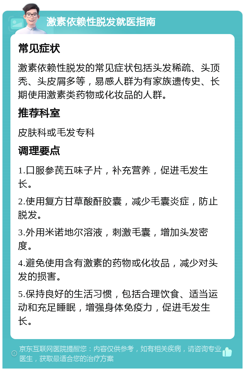 激素依赖性脱发就医指南 常见症状 激素依赖性脱发的常见症状包括头发稀疏、头顶秃、头皮屑多等，易感人群为有家族遗传史、长期使用激素类药物或化妆品的人群。 推荐科室 皮肤科或毛发专科 调理要点 1.口服参芪五味子片，补充营养，促进毛发生长。 2.使用复方甘草酸酐胶囊，减少毛囊炎症，防止脱发。 3.外用米诺地尔溶液，刺激毛囊，增加头发密度。 4.避免使用含有激素的药物或化妆品，减少对头发的损害。 5.保持良好的生活习惯，包括合理饮食、适当运动和充足睡眠，增强身体免疫力，促进毛发生长。