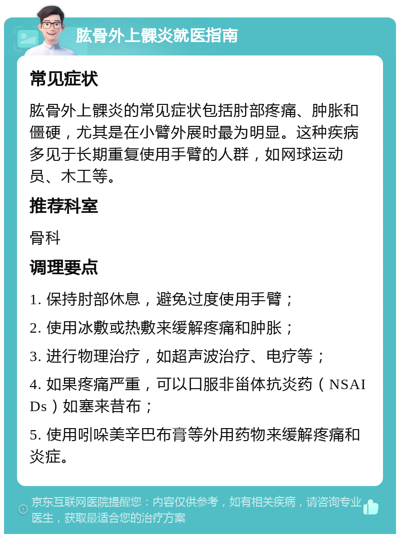 肱骨外上髁炎就医指南 常见症状 肱骨外上髁炎的常见症状包括肘部疼痛、肿胀和僵硬，尤其是在小臂外展时最为明显。这种疾病多见于长期重复使用手臂的人群，如网球运动员、木工等。 推荐科室 骨科 调理要点 1. 保持肘部休息，避免过度使用手臂； 2. 使用冰敷或热敷来缓解疼痛和肿胀； 3. 进行物理治疗，如超声波治疗、电疗等； 4. 如果疼痛严重，可以口服非甾体抗炎药（NSAIDs）如塞来昔布； 5. 使用吲哚美辛巴布膏等外用药物来缓解疼痛和炎症。