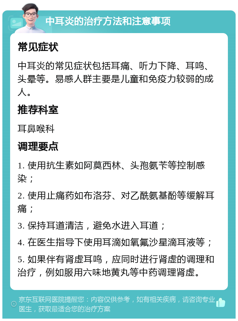 中耳炎的治疗方法和注意事项 常见症状 中耳炎的常见症状包括耳痛、听力下降、耳鸣、头晕等。易感人群主要是儿童和免疫力较弱的成人。 推荐科室 耳鼻喉科 调理要点 1. 使用抗生素如阿莫西林、头孢氨苄等控制感染； 2. 使用止痛药如布洛芬、对乙酰氨基酚等缓解耳痛； 3. 保持耳道清洁，避免水进入耳道； 4. 在医生指导下使用耳滴如氧氟沙星滴耳液等； 5. 如果伴有肾虚耳鸣，应同时进行肾虚的调理和治疗，例如服用六味地黄丸等中药调理肾虚。