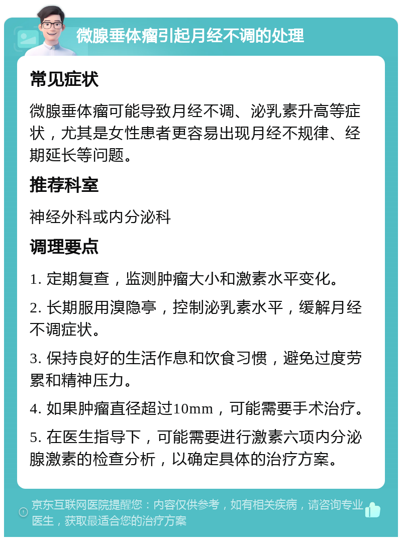 微腺垂体瘤引起月经不调的处理 常见症状 微腺垂体瘤可能导致月经不调、泌乳素升高等症状，尤其是女性患者更容易出现月经不规律、经期延长等问题。 推荐科室 神经外科或内分泌科 调理要点 1. 定期复查，监测肿瘤大小和激素水平变化。 2. 长期服用溴隐亭，控制泌乳素水平，缓解月经不调症状。 3. 保持良好的生活作息和饮食习惯，避免过度劳累和精神压力。 4. 如果肿瘤直径超过10mm，可能需要手术治疗。 5. 在医生指导下，可能需要进行激素六项内分泌腺激素的检查分析，以确定具体的治疗方案。