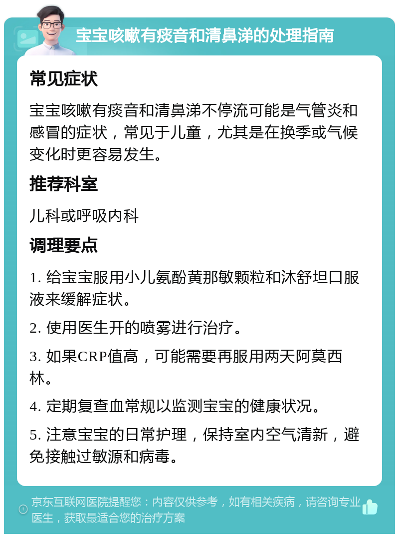 宝宝咳嗽有痰音和清鼻涕的处理指南 常见症状 宝宝咳嗽有痰音和清鼻涕不停流可能是气管炎和感冒的症状，常见于儿童，尤其是在换季或气候变化时更容易发生。 推荐科室 儿科或呼吸内科 调理要点 1. 给宝宝服用小儿氨酚黄那敏颗粒和沐舒坦口服液来缓解症状。 2. 使用医生开的喷雾进行治疗。 3. 如果CRP值高，可能需要再服用两天阿莫西林。 4. 定期复查血常规以监测宝宝的健康状况。 5. 注意宝宝的日常护理，保持室内空气清新，避免接触过敏源和病毒。