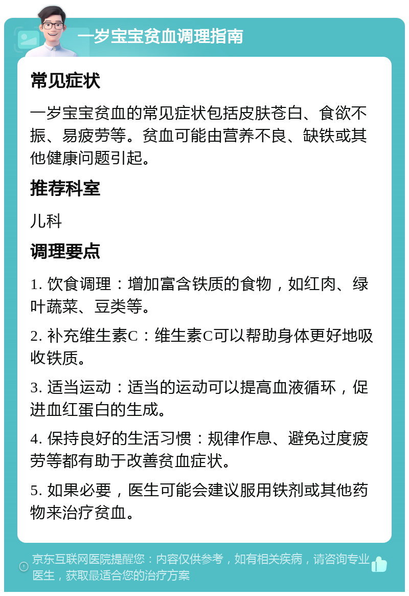 一岁宝宝贫血调理指南 常见症状 一岁宝宝贫血的常见症状包括皮肤苍白、食欲不振、易疲劳等。贫血可能由营养不良、缺铁或其他健康问题引起。 推荐科室 儿科 调理要点 1. 饮食调理：增加富含铁质的食物，如红肉、绿叶蔬菜、豆类等。 2. 补充维生素C：维生素C可以帮助身体更好地吸收铁质。 3. 适当运动：适当的运动可以提高血液循环，促进血红蛋白的生成。 4. 保持良好的生活习惯：规律作息、避免过度疲劳等都有助于改善贫血症状。 5. 如果必要，医生可能会建议服用铁剂或其他药物来治疗贫血。