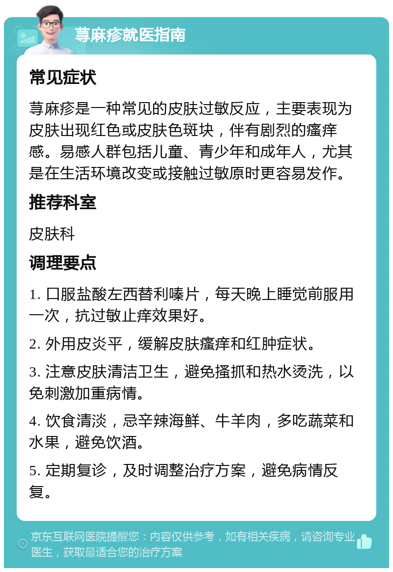 荨麻疹就医指南 常见症状 荨麻疹是一种常见的皮肤过敏反应，主要表现为皮肤出现红色或皮肤色斑块，伴有剧烈的瘙痒感。易感人群包括儿童、青少年和成年人，尤其是在生活环境改变或接触过敏原时更容易发作。 推荐科室 皮肤科 调理要点 1. 口服盐酸左西替利嗪片，每天晚上睡觉前服用一次，抗过敏止痒效果好。 2. 外用皮炎平，缓解皮肤瘙痒和红肿症状。 3. 注意皮肤清洁卫生，避免搔抓和热水烫洗，以免刺激加重病情。 4. 饮食清淡，忌辛辣海鲜、牛羊肉，多吃蔬菜和水果，避免饮酒。 5. 定期复诊，及时调整治疗方案，避免病情反复。