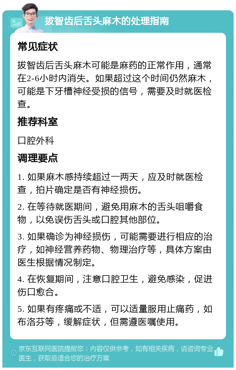 拔智齿后舌头麻木的处理指南 常见症状 拔智齿后舌头麻木可能是麻药的正常作用，通常在2-6小时内消失。如果超过这个时间仍然麻木，可能是下牙槽神经受损的信号，需要及时就医检查。 推荐科室 口腔外科 调理要点 1. 如果麻木感持续超过一两天，应及时就医检查，拍片确定是否有神经损伤。 2. 在等待就医期间，避免用麻木的舌头咀嚼食物，以免误伤舌头或口腔其他部位。 3. 如果确诊为神经损伤，可能需要进行相应的治疗，如神经营养药物、物理治疗等，具体方案由医生根据情况制定。 4. 在恢复期间，注意口腔卫生，避免感染，促进伤口愈合。 5. 如果有疼痛或不适，可以适量服用止痛药，如布洛芬等，缓解症状，但需遵医嘱使用。