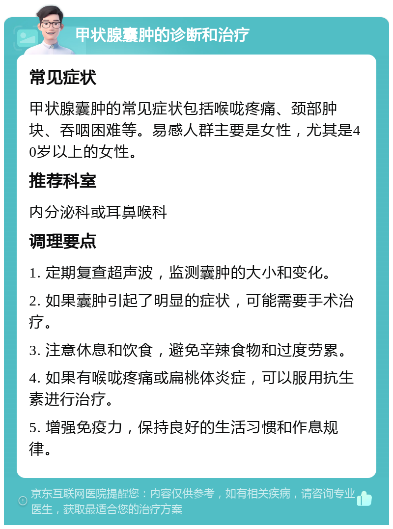 甲状腺囊肿的诊断和治疗 常见症状 甲状腺囊肿的常见症状包括喉咙疼痛、颈部肿块、吞咽困难等。易感人群主要是女性，尤其是40岁以上的女性。 推荐科室 内分泌科或耳鼻喉科 调理要点 1. 定期复查超声波，监测囊肿的大小和变化。 2. 如果囊肿引起了明显的症状，可能需要手术治疗。 3. 注意休息和饮食，避免辛辣食物和过度劳累。 4. 如果有喉咙疼痛或扁桃体炎症，可以服用抗生素进行治疗。 5. 增强免疫力，保持良好的生活习惯和作息规律。