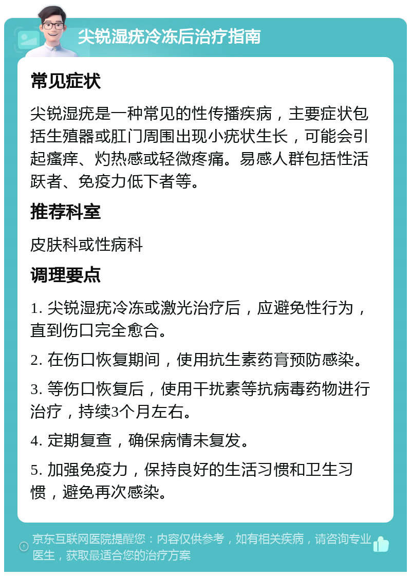 尖锐湿疣冷冻后治疗指南 常见症状 尖锐湿疣是一种常见的性传播疾病，主要症状包括生殖器或肛门周围出现小疣状生长，可能会引起瘙痒、灼热感或轻微疼痛。易感人群包括性活跃者、免疫力低下者等。 推荐科室 皮肤科或性病科 调理要点 1. 尖锐湿疣冷冻或激光治疗后，应避免性行为，直到伤口完全愈合。 2. 在伤口恢复期间，使用抗生素药膏预防感染。 3. 等伤口恢复后，使用干扰素等抗病毒药物进行治疗，持续3个月左右。 4. 定期复查，确保病情未复发。 5. 加强免疫力，保持良好的生活习惯和卫生习惯，避免再次感染。