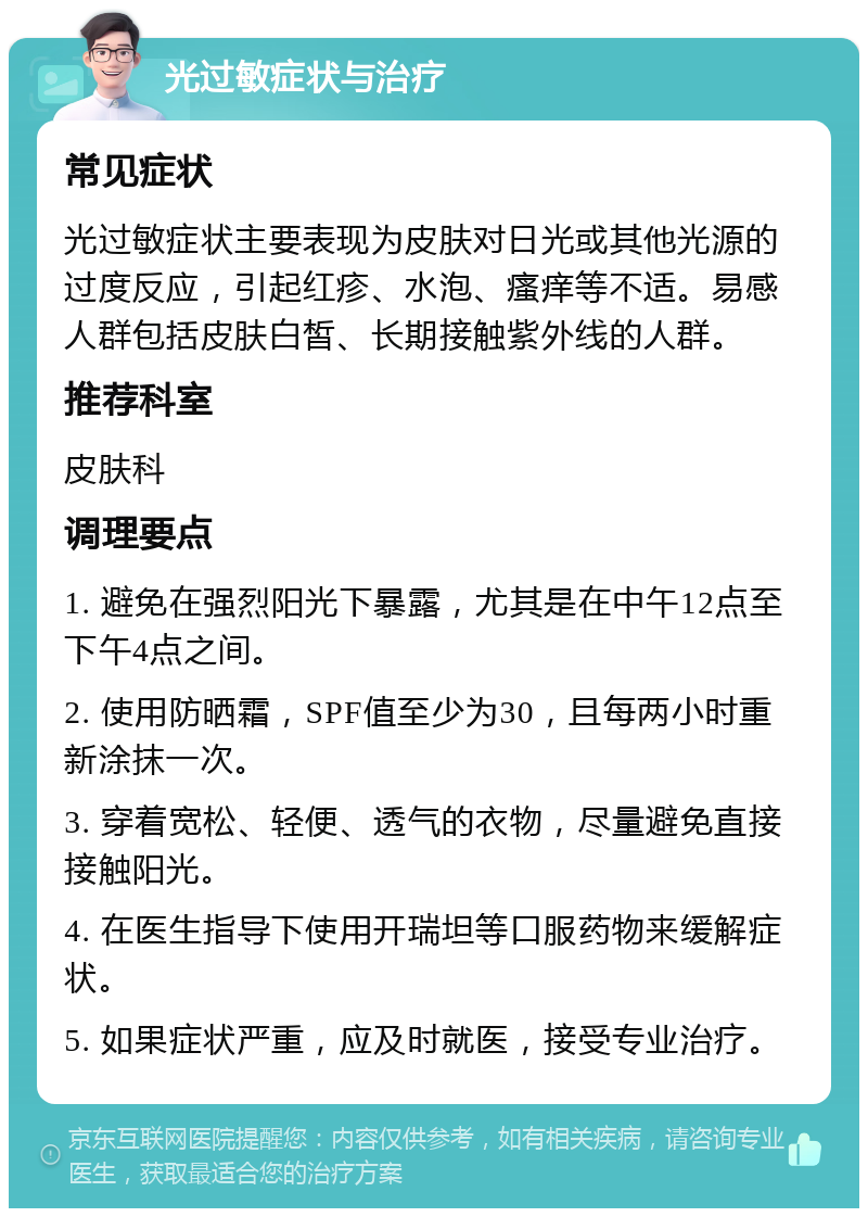 光过敏症状与治疗 常见症状 光过敏症状主要表现为皮肤对日光或其他光源的过度反应，引起红疹、水泡、瘙痒等不适。易感人群包括皮肤白皙、长期接触紫外线的人群。 推荐科室 皮肤科 调理要点 1. 避免在强烈阳光下暴露，尤其是在中午12点至下午4点之间。 2. 使用防晒霜，SPF值至少为30，且每两小时重新涂抹一次。 3. 穿着宽松、轻便、透气的衣物，尽量避免直接接触阳光。 4. 在医生指导下使用开瑞坦等口服药物来缓解症状。 5. 如果症状严重，应及时就医，接受专业治疗。