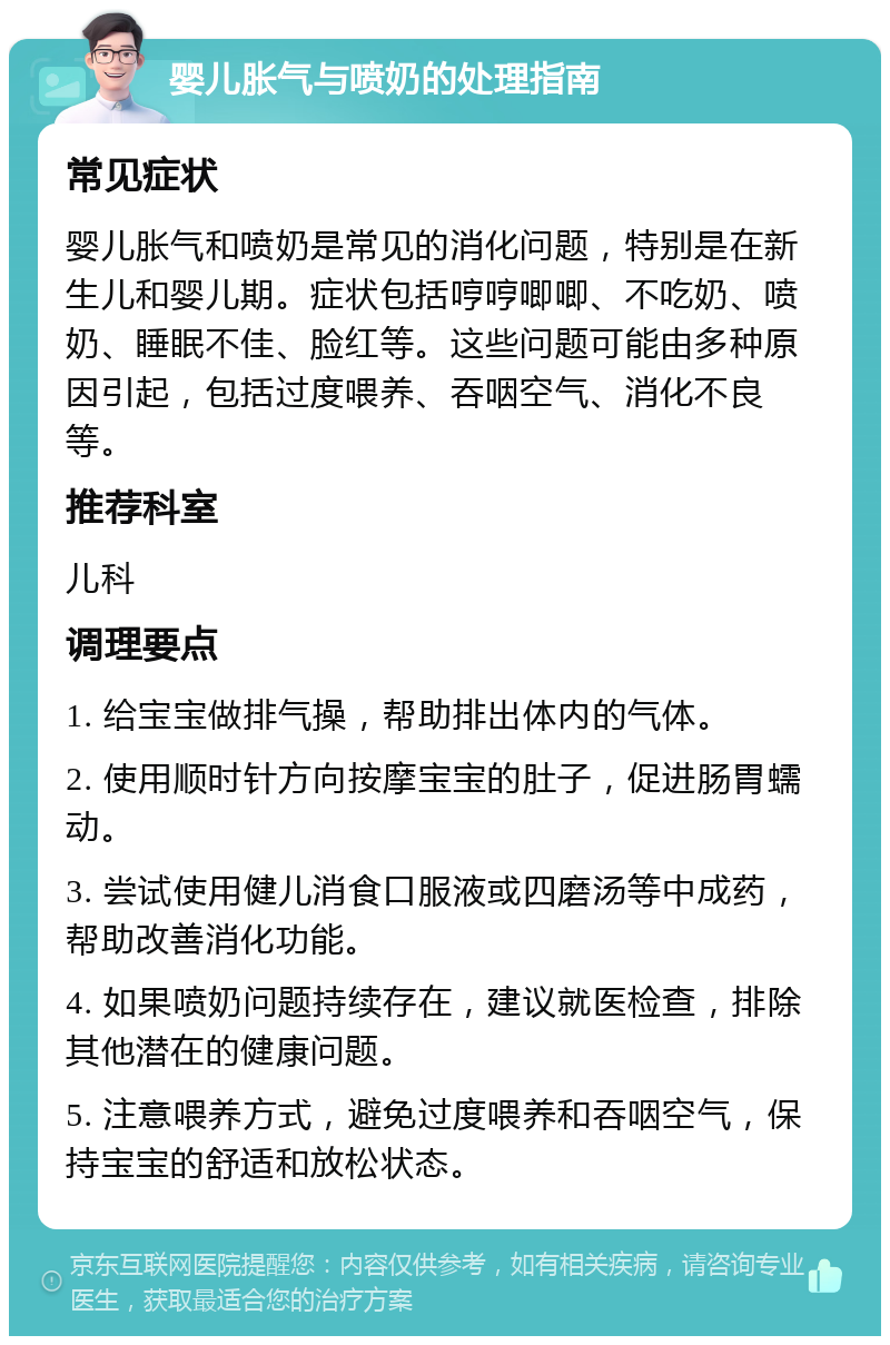 婴儿胀气与喷奶的处理指南 常见症状 婴儿胀气和喷奶是常见的消化问题，特别是在新生儿和婴儿期。症状包括哼哼唧唧、不吃奶、喷奶、睡眠不佳、脸红等。这些问题可能由多种原因引起，包括过度喂养、吞咽空气、消化不良等。 推荐科室 儿科 调理要点 1. 给宝宝做排气操，帮助排出体内的气体。 2. 使用顺时针方向按摩宝宝的肚子，促进肠胃蠕动。 3. 尝试使用健儿消食口服液或四磨汤等中成药，帮助改善消化功能。 4. 如果喷奶问题持续存在，建议就医检查，排除其他潜在的健康问题。 5. 注意喂养方式，避免过度喂养和吞咽空气，保持宝宝的舒适和放松状态。