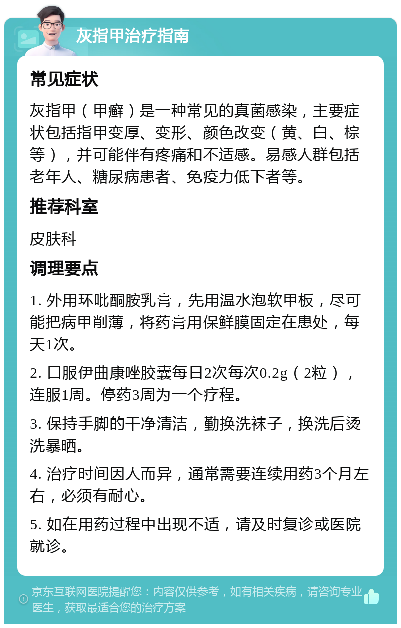 灰指甲治疗指南 常见症状 灰指甲（甲癣）是一种常见的真菌感染，主要症状包括指甲变厚、变形、颜色改变（黄、白、棕等），并可能伴有疼痛和不适感。易感人群包括老年人、糖尿病患者、免疫力低下者等。 推荐科室 皮肤科 调理要点 1. 外用环吡酮胺乳膏，先用温水泡软甲板，尽可能把病甲削薄，将药膏用保鲜膜固定在患处，每天1次。 2. 口服伊曲康唑胶囊每日2次每次0.2g（2粒），连服1周。停药3周为一个疗程。 3. 保持手脚的干净清洁，勤换洗袜子，换洗后烫洗暴晒。 4. 治疗时间因人而异，通常需要连续用药3个月左右，必须有耐心。 5. 如在用药过程中出现不适，请及时复诊或医院就诊。