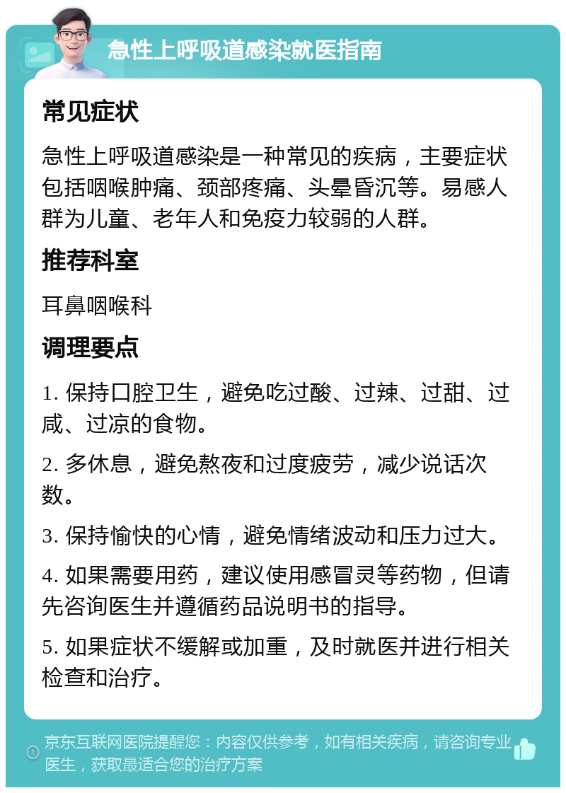 急性上呼吸道感染就医指南 常见症状 急性上呼吸道感染是一种常见的疾病，主要症状包括咽喉肿痛、颈部疼痛、头晕昏沉等。易感人群为儿童、老年人和免疫力较弱的人群。 推荐科室 耳鼻咽喉科 调理要点 1. 保持口腔卫生，避免吃过酸、过辣、过甜、过咸、过凉的食物。 2. 多休息，避免熬夜和过度疲劳，减少说话次数。 3. 保持愉快的心情，避免情绪波动和压力过大。 4. 如果需要用药，建议使用感冒灵等药物，但请先咨询医生并遵循药品说明书的指导。 5. 如果症状不缓解或加重，及时就医并进行相关检查和治疗。