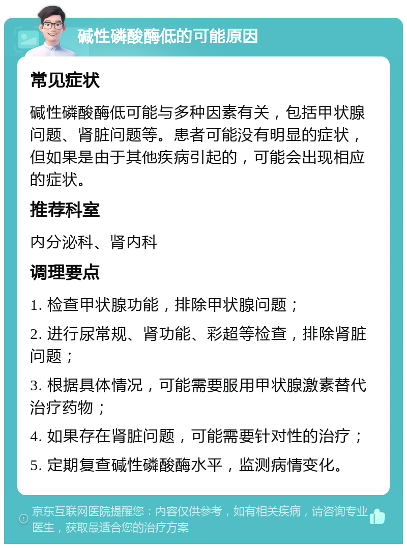 碱性磷酸酶低的可能原因 常见症状 碱性磷酸酶低可能与多种因素有关，包括甲状腺问题、肾脏问题等。患者可能没有明显的症状，但如果是由于其他疾病引起的，可能会出现相应的症状。 推荐科室 内分泌科、肾内科 调理要点 1. 检查甲状腺功能，排除甲状腺问题； 2. 进行尿常规、肾功能、彩超等检查，排除肾脏问题； 3. 根据具体情况，可能需要服用甲状腺激素替代治疗药物； 4. 如果存在肾脏问题，可能需要针对性的治疗； 5. 定期复查碱性磷酸酶水平，监测病情变化。