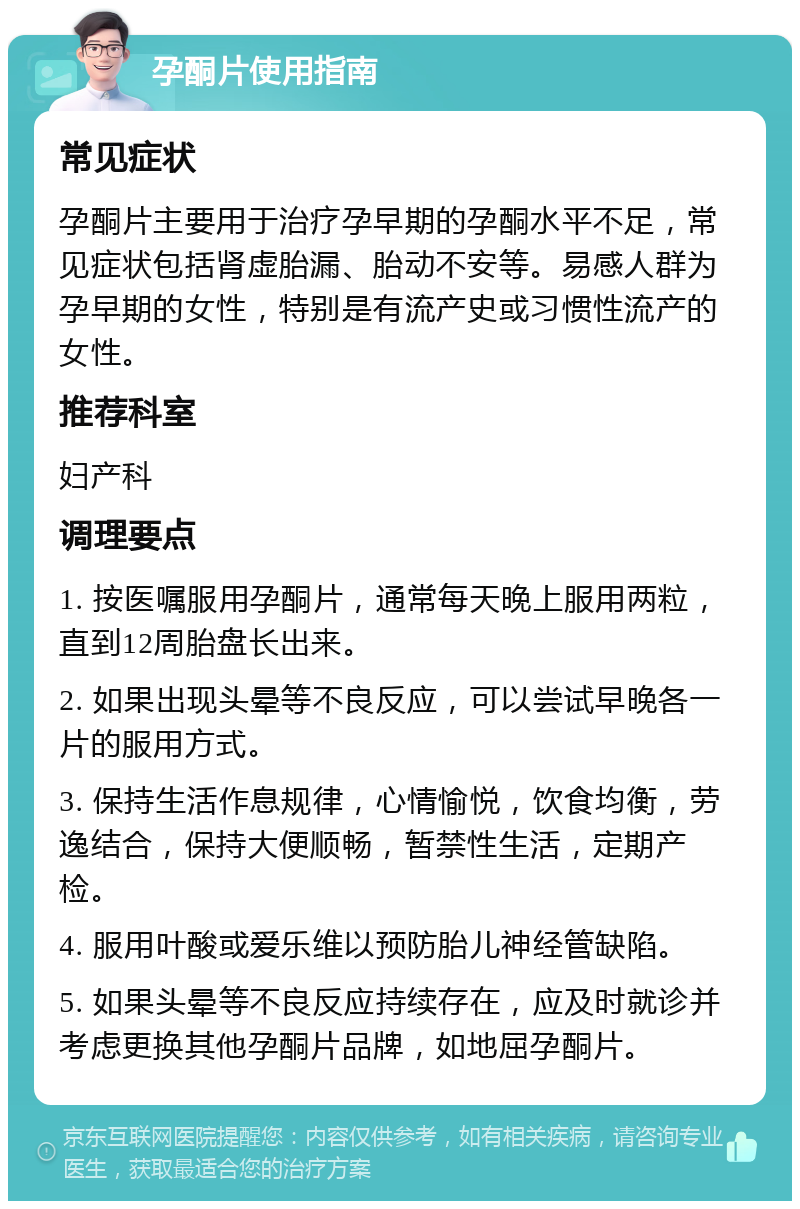 孕酮片使用指南 常见症状 孕酮片主要用于治疗孕早期的孕酮水平不足，常见症状包括肾虚胎漏、胎动不安等。易感人群为孕早期的女性，特别是有流产史或习惯性流产的女性。 推荐科室 妇产科 调理要点 1. 按医嘱服用孕酮片，通常每天晚上服用两粒，直到12周胎盘长出来。 2. 如果出现头晕等不良反应，可以尝试早晚各一片的服用方式。 3. 保持生活作息规律，心情愉悦，饮食均衡，劳逸结合，保持大便顺畅，暂禁性生活，定期产检。 4. 服用叶酸或爱乐维以预防胎儿神经管缺陷。 5. 如果头晕等不良反应持续存在，应及时就诊并考虑更换其他孕酮片品牌，如地屈孕酮片。