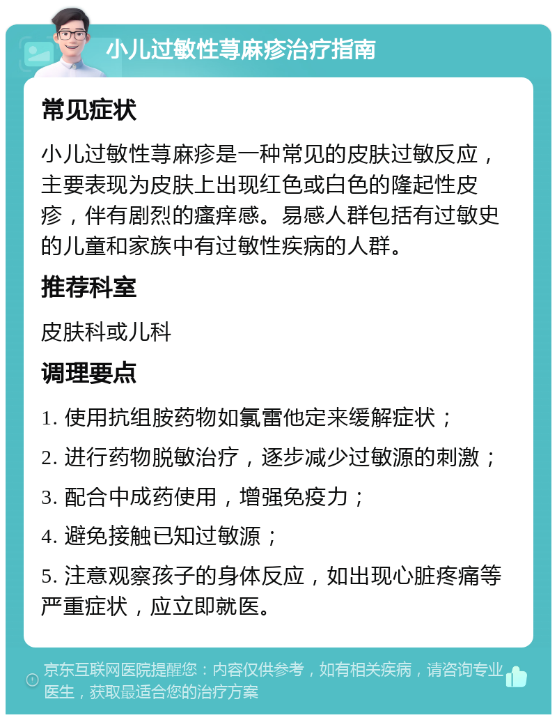 小儿过敏性荨麻疹治疗指南 常见症状 小儿过敏性荨麻疹是一种常见的皮肤过敏反应，主要表现为皮肤上出现红色或白色的隆起性皮疹，伴有剧烈的瘙痒感。易感人群包括有过敏史的儿童和家族中有过敏性疾病的人群。 推荐科室 皮肤科或儿科 调理要点 1. 使用抗组胺药物如氯雷他定来缓解症状； 2. 进行药物脱敏治疗，逐步减少过敏源的刺激； 3. 配合中成药使用，增强免疫力； 4. 避免接触已知过敏源； 5. 注意观察孩子的身体反应，如出现心脏疼痛等严重症状，应立即就医。