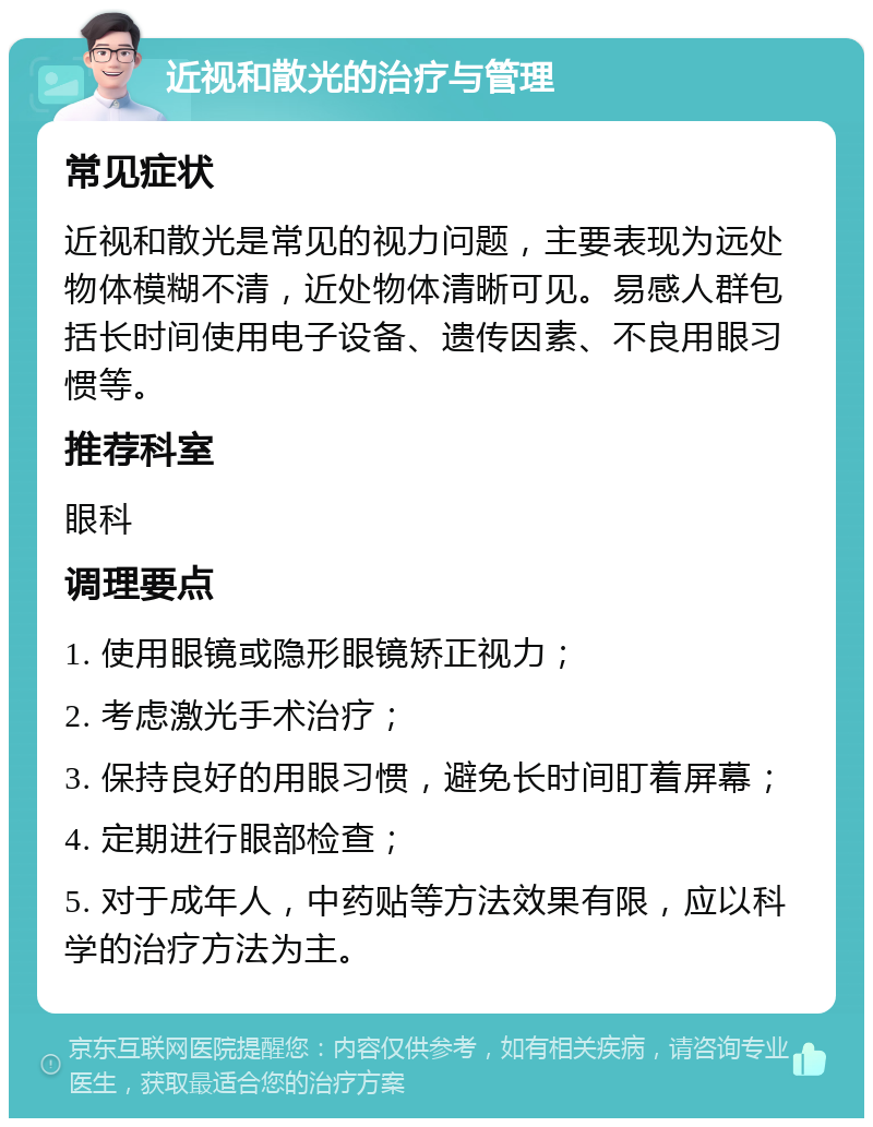 近视和散光的治疗与管理 常见症状 近视和散光是常见的视力问题，主要表现为远处物体模糊不清，近处物体清晰可见。易感人群包括长时间使用电子设备、遗传因素、不良用眼习惯等。 推荐科室 眼科 调理要点 1. 使用眼镜或隐形眼镜矫正视力； 2. 考虑激光手术治疗； 3. 保持良好的用眼习惯，避免长时间盯着屏幕； 4. 定期进行眼部检查； 5. 对于成年人，中药贴等方法效果有限，应以科学的治疗方法为主。