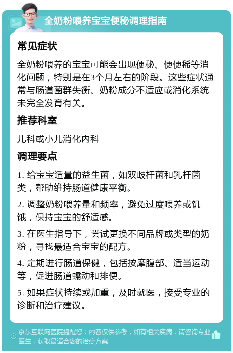 全奶粉喂养宝宝便秘调理指南 常见症状 全奶粉喂养的宝宝可能会出现便秘、便便稀等消化问题，特别是在3个月左右的阶段。这些症状通常与肠道菌群失衡、奶粉成分不适应或消化系统未完全发育有关。 推荐科室 儿科或小儿消化内科 调理要点 1. 给宝宝适量的益生菌，如双歧杆菌和乳杆菌类，帮助维持肠道健康平衡。 2. 调整奶粉喂养量和频率，避免过度喂养或饥饿，保持宝宝的舒适感。 3. 在医生指导下，尝试更换不同品牌或类型的奶粉，寻找最适合宝宝的配方。 4. 定期进行肠道保健，包括按摩腹部、适当运动等，促进肠道蠕动和排便。 5. 如果症状持续或加重，及时就医，接受专业的诊断和治疗建议。