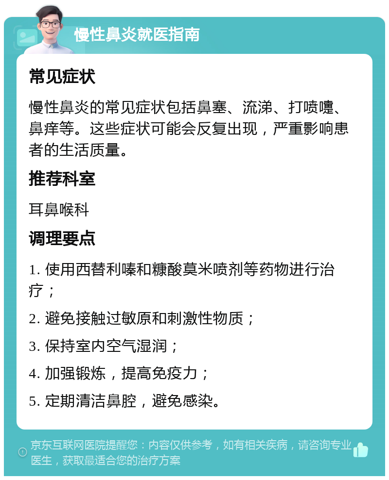 慢性鼻炎就医指南 常见症状 慢性鼻炎的常见症状包括鼻塞、流涕、打喷嚏、鼻痒等。这些症状可能会反复出现，严重影响患者的生活质量。 推荐科室 耳鼻喉科 调理要点 1. 使用西替利嗪和糠酸莫米喷剂等药物进行治疗； 2. 避免接触过敏原和刺激性物质； 3. 保持室内空气湿润； 4. 加强锻炼，提高免疫力； 5. 定期清洁鼻腔，避免感染。