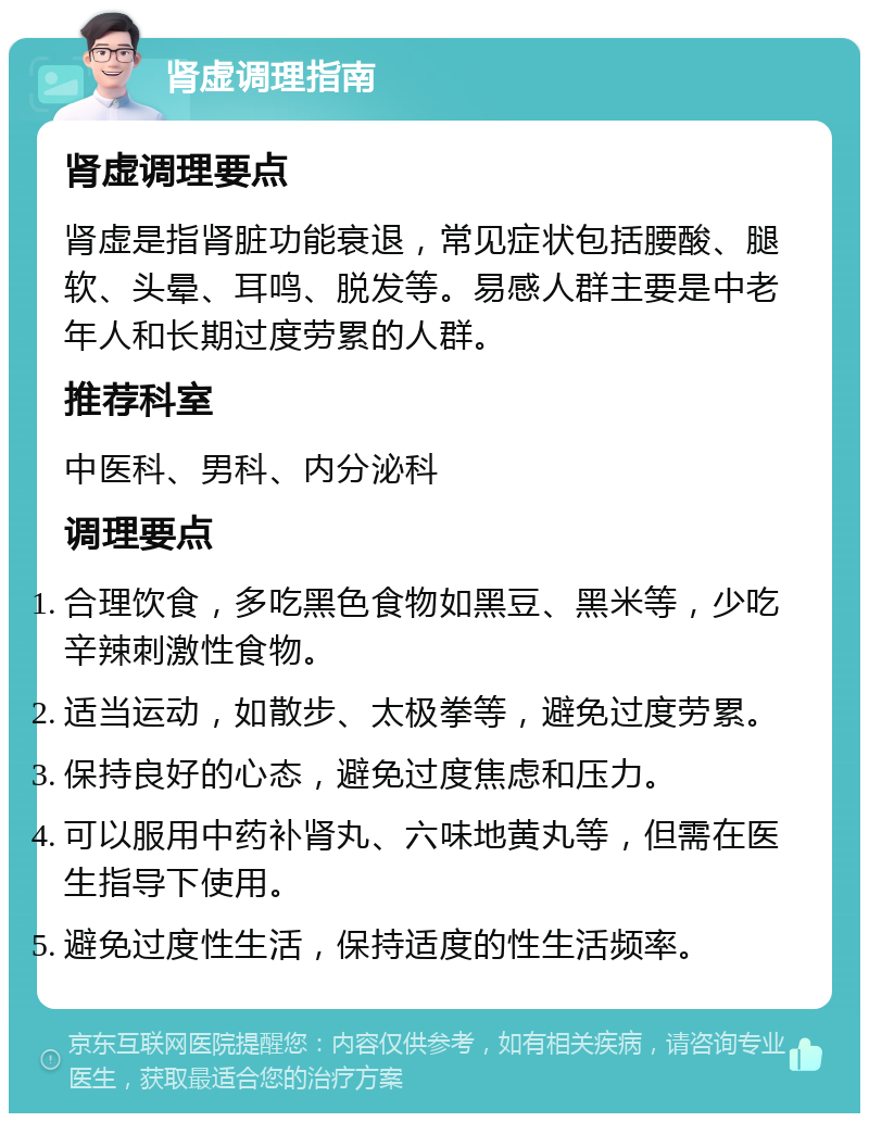 肾虚调理指南 肾虚调理要点 肾虚是指肾脏功能衰退，常见症状包括腰酸、腿软、头晕、耳鸣、脱发等。易感人群主要是中老年人和长期过度劳累的人群。 推荐科室 中医科、男科、内分泌科 调理要点 合理饮食，多吃黑色食物如黑豆、黑米等，少吃辛辣刺激性食物。 适当运动，如散步、太极拳等，避免过度劳累。 保持良好的心态，避免过度焦虑和压力。 可以服用中药补肾丸、六味地黄丸等，但需在医生指导下使用。 避免过度性生活，保持适度的性生活频率。