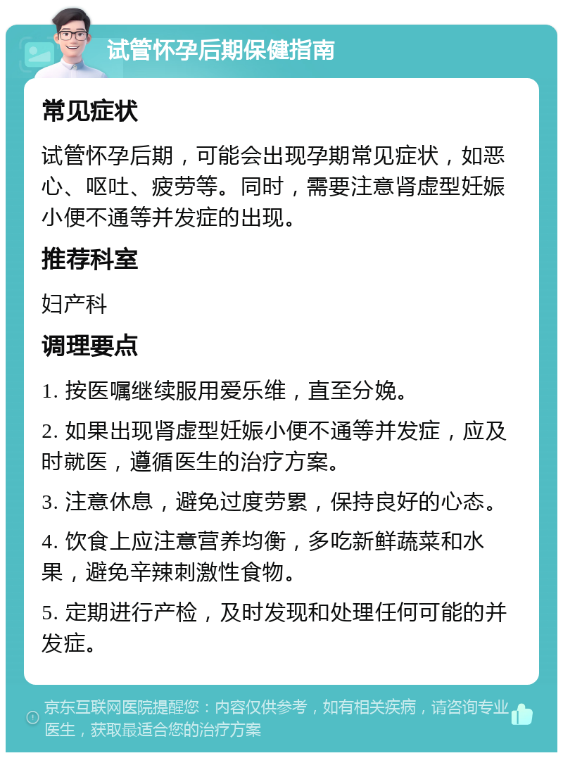 试管怀孕后期保健指南 常见症状 试管怀孕后期，可能会出现孕期常见症状，如恶心、呕吐、疲劳等。同时，需要注意肾虚型妊娠小便不通等并发症的出现。 推荐科室 妇产科 调理要点 1. 按医嘱继续服用爱乐维，直至分娩。 2. 如果出现肾虚型妊娠小便不通等并发症，应及时就医，遵循医生的治疗方案。 3. 注意休息，避免过度劳累，保持良好的心态。 4. 饮食上应注意营养均衡，多吃新鲜蔬菜和水果，避免辛辣刺激性食物。 5. 定期进行产检，及时发现和处理任何可能的并发症。