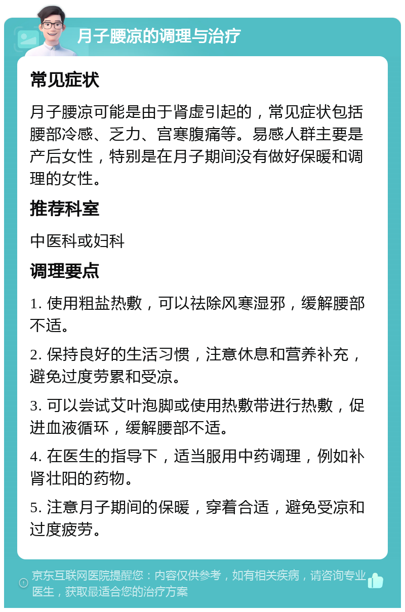 月子腰凉的调理与治疗 常见症状 月子腰凉可能是由于肾虚引起的，常见症状包括腰部冷感、乏力、宫寒腹痛等。易感人群主要是产后女性，特别是在月子期间没有做好保暖和调理的女性。 推荐科室 中医科或妇科 调理要点 1. 使用粗盐热敷，可以祛除风寒湿邪，缓解腰部不适。 2. 保持良好的生活习惯，注意休息和营养补充，避免过度劳累和受凉。 3. 可以尝试艾叶泡脚或使用热敷带进行热敷，促进血液循环，缓解腰部不适。 4. 在医生的指导下，适当服用中药调理，例如补肾壮阳的药物。 5. 注意月子期间的保暖，穿着合适，避免受凉和过度疲劳。