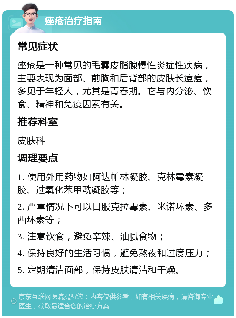 痤疮治疗指南 常见症状 痤疮是一种常见的毛囊皮脂腺慢性炎症性疾病，主要表现为面部、前胸和后背部的皮肤长痘痘，多见于年轻人，尤其是青春期。它与内分泌、饮食、精神和免疫因素有关。 推荐科室 皮肤科 调理要点 1. 使用外用药物如阿达帕林凝胶、克林霉素凝胶、过氧化苯甲酰凝胶等； 2. 严重情况下可以口服克拉霉素、米诺环素、多西环素等； 3. 注意饮食，避免辛辣、油腻食物； 4. 保持良好的生活习惯，避免熬夜和过度压力； 5. 定期清洁面部，保持皮肤清洁和干燥。