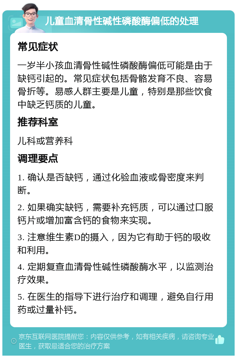 儿童血清骨性碱性磷酸酶偏低的处理 常见症状 一岁半小孩血清骨性碱性磷酸酶偏低可能是由于缺钙引起的。常见症状包括骨骼发育不良、容易骨折等。易感人群主要是儿童，特别是那些饮食中缺乏钙质的儿童。 推荐科室 儿科或营养科 调理要点 1. 确认是否缺钙，通过化验血液或骨密度来判断。 2. 如果确实缺钙，需要补充钙质，可以通过口服钙片或增加富含钙的食物来实现。 3. 注意维生素D的摄入，因为它有助于钙的吸收和利用。 4. 定期复查血清骨性碱性磷酸酶水平，以监测治疗效果。 5. 在医生的指导下进行治疗和调理，避免自行用药或过量补钙。