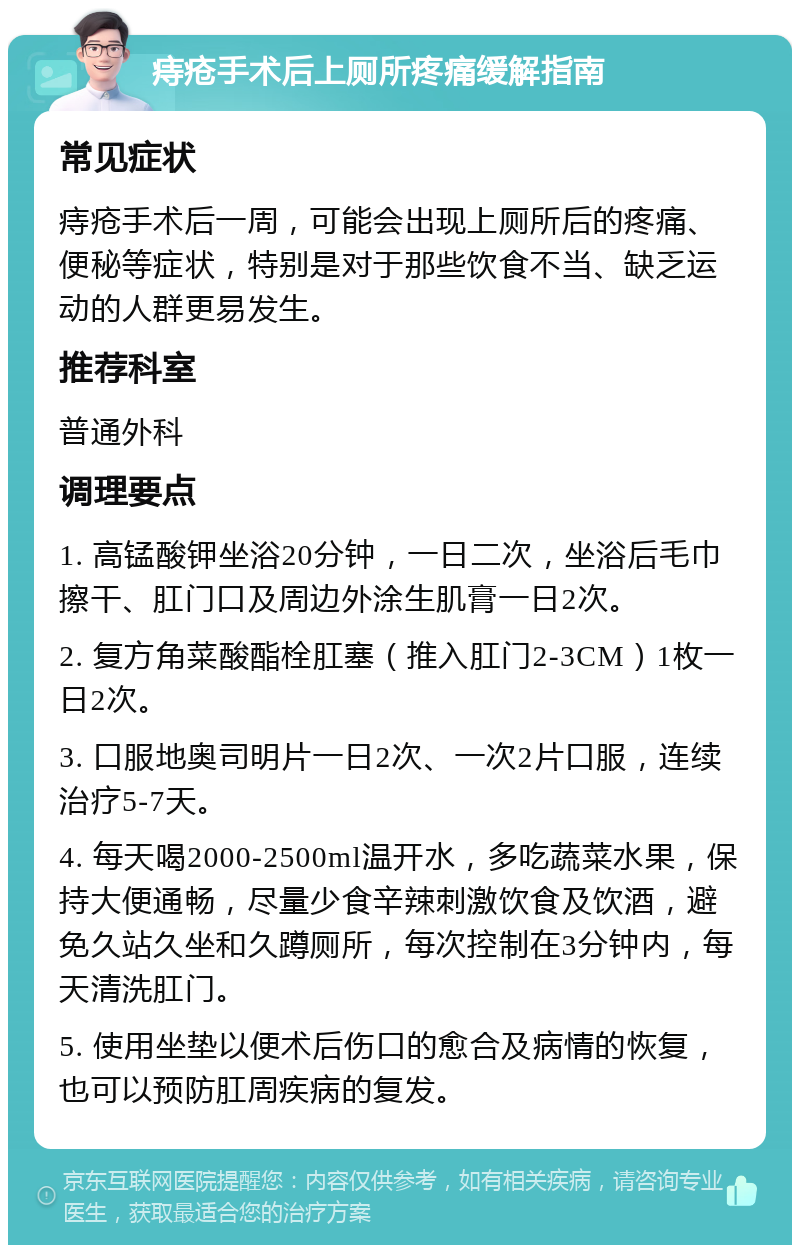 痔疮手术后上厕所疼痛缓解指南 常见症状 痔疮手术后一周，可能会出现上厕所后的疼痛、便秘等症状，特别是对于那些饮食不当、缺乏运动的人群更易发生。 推荐科室 普通外科 调理要点 1. 高锰酸钾坐浴20分钟，一日二次，坐浴后毛巾擦干、肛门口及周边外涂生肌膏一日2次。 2. 复方角菜酸酯栓肛塞（推入肛门2-3CM）1枚一日2次。 3. 口服地奥司明片一日2次、一次2片口服，连续治疗5-7天。 4. 每天喝2000-2500ml温开水，多吃蔬菜水果，保持大便通畅，尽量少食辛辣刺激饮食及饮酒，避免久站久坐和久蹲厕所，每次控制在3分钟内，每天清洗肛门。 5. 使用坐垫以便术后伤口的愈合及病情的恢复，也可以预防肛周疾病的复发。