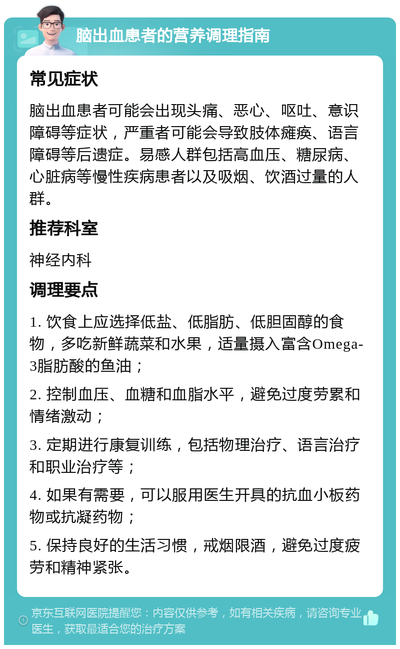 脑出血患者的营养调理指南 常见症状 脑出血患者可能会出现头痛、恶心、呕吐、意识障碍等症状，严重者可能会导致肢体瘫痪、语言障碍等后遗症。易感人群包括高血压、糖尿病、心脏病等慢性疾病患者以及吸烟、饮酒过量的人群。 推荐科室 神经内科 调理要点 1. 饮食上应选择低盐、低脂肪、低胆固醇的食物，多吃新鲜蔬菜和水果，适量摄入富含Omega-3脂肪酸的鱼油； 2. 控制血压、血糖和血脂水平，避免过度劳累和情绪激动； 3. 定期进行康复训练，包括物理治疗、语言治疗和职业治疗等； 4. 如果有需要，可以服用医生开具的抗血小板药物或抗凝药物； 5. 保持良好的生活习惯，戒烟限酒，避免过度疲劳和精神紧张。