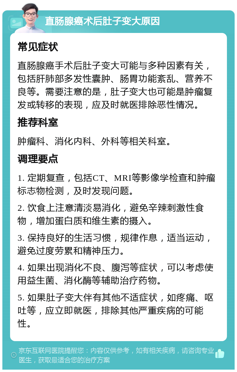 直肠腺癌术后肚子变大原因 常见症状 直肠腺癌手术后肚子变大可能与多种因素有关，包括肝肺部多发性囊肿、肠胃功能紊乱、营养不良等。需要注意的是，肚子变大也可能是肿瘤复发或转移的表现，应及时就医排除恶性情况。 推荐科室 肿瘤科、消化内科、外科等相关科室。 调理要点 1. 定期复查，包括CT、MRI等影像学检查和肿瘤标志物检测，及时发现问题。 2. 饮食上注意清淡易消化，避免辛辣刺激性食物，增加蛋白质和维生素的摄入。 3. 保持良好的生活习惯，规律作息，适当运动，避免过度劳累和精神压力。 4. 如果出现消化不良、腹泻等症状，可以考虑使用益生菌、消化酶等辅助治疗药物。 5. 如果肚子变大伴有其他不适症状，如疼痛、呕吐等，应立即就医，排除其他严重疾病的可能性。