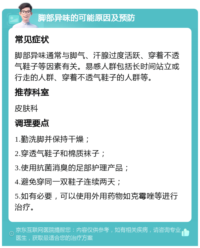 脚部异味的可能原因及预防 常见症状 脚部异味通常与脚气、汗腺过度活跃、穿着不透气鞋子等因素有关。易感人群包括长时间站立或行走的人群、穿着不透气鞋子的人群等。 推荐科室 皮肤科 调理要点 1.勤洗脚并保持干燥； 2.穿透气鞋子和棉质袜子； 3.使用抗菌消臭的足部护理产品； 4.避免穿同一双鞋子连续两天； 5.如有必要，可以使用外用药物如克霉唑等进行治疗。