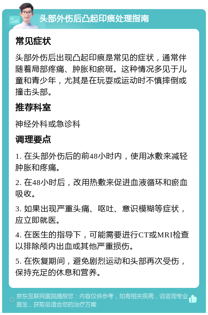 头部外伤后凸起印痕处理指南 常见症状 头部外伤后出现凸起印痕是常见的症状，通常伴随着局部疼痛、肿胀和瘀斑。这种情况多见于儿童和青少年，尤其是在玩耍或运动时不慎摔倒或撞击头部。 推荐科室 神经外科或急诊科 调理要点 1. 在头部外伤后的前48小时内，使用冰敷来减轻肿胀和疼痛。 2. 在48小时后，改用热敷来促进血液循环和瘀血吸收。 3. 如果出现严重头痛、呕吐、意识模糊等症状，应立即就医。 4. 在医生的指导下，可能需要进行CT或MRI检查以排除颅内出血或其他严重损伤。 5. 在恢复期间，避免剧烈运动和头部再次受伤，保持充足的休息和营养。